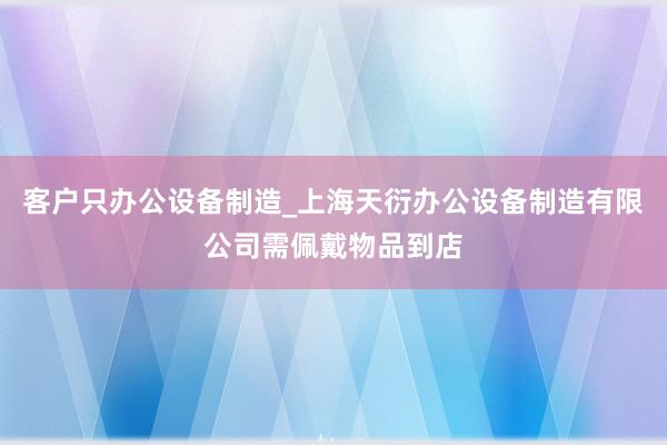 客户只办公设备制造_上海天衍办公设备制造有限公司需佩戴物品到店